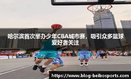 哈尔滨首次举办少年CBA城市赛，吸引众多篮球爱好者关注