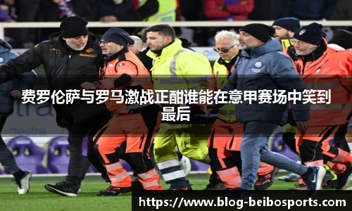 费罗伦萨与罗马激战正酣谁能在意甲赛场中笑到最后