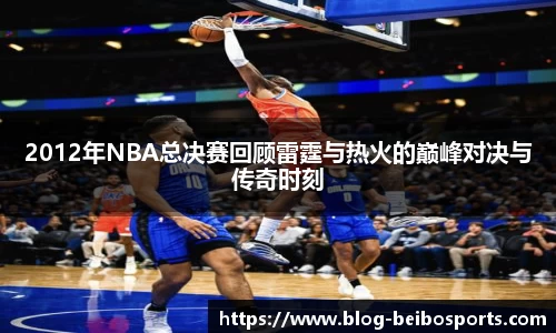 2012年NBA总决赛回顾雷霆与热火的巅峰对决与传奇时刻