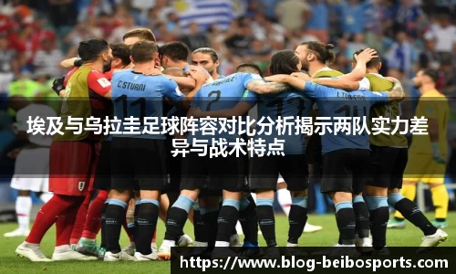 埃及与乌拉圭足球阵容对比分析揭示两队实力差异与战术特点