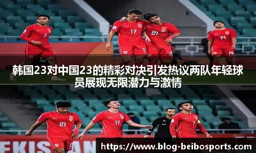 韩国23对中国23的精彩对决引发热议两队年轻球员展现无限潜力与激情