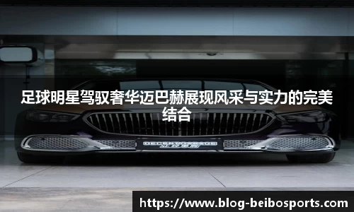 足球明星驾驭奢华迈巴赫展现风采与实力的完美结合