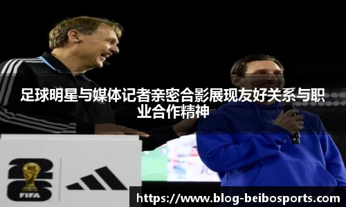 足球明星与媒体记者亲密合影展现友好关系与职业合作精神