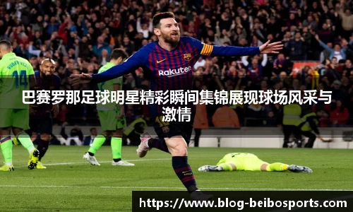 巴赛罗那足球明星精彩瞬间集锦展现球场风采与激情