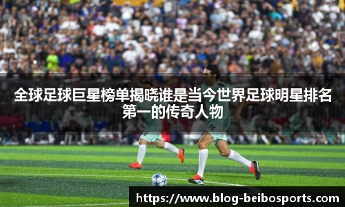 全球足球巨星榜单揭晓谁是当今世界足球明星排名第一的传奇人物